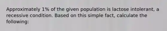 Approximately 1% of the given population is lactose intolerant, a recessive condition. Based on this simple fact, calculate the following: