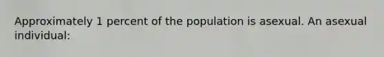 Approximately 1 percent of the population is asexual. An asexual individual: