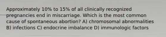 Approximately 10% to 15% of all clinically recognized pregnancies end in miscarriage. Which is the most common cause of spontaneous abortion? A) chromosomal abnormalities B) infections C) endocrine imbalance D) immunologic factors