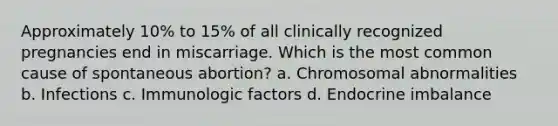 Approximately 10% to 15% of all clinically recognized pregnancies end in miscarriage. Which is the most common cause of spontaneous abortion? a. Chromosomal abnormalities b. Infections c. Immunologic factors d. Endocrine imbalance