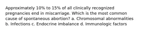 Approximately 10% to 15% of all clinically recognized pregnancies end in miscarriage. Which is the most common cause of spontaneous abortion? a. Chromosomal abnormalities b. Infections c. Endocrine imbalance d. Immunologic factors