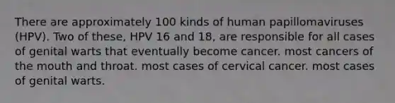 There are approximately 100 kinds of human papillomaviruses (HPV). Two of these, HPV 16 and 18, are responsible for all cases of genital warts that eventually become cancer. most cancers of the mouth and throat. most cases of cervical cancer. most cases of genital warts.