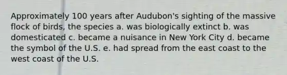 Approximately 100 years after Audubon's sighting of the massive flock of birds, the species a. was biologically extinct b. was domesticated c. became a nuisance in New York City d. became the symbol of the U.S. e. had spread from the east coast to the west coast of the U.S.