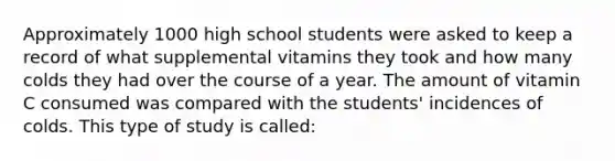 Approximately 1000 high school students were asked to keep a record of what supplemental vitamins they took and how many colds they had over the course of a year. The amount of vitamin C consumed was compared with the students' incidences of colds. This type of study is called: