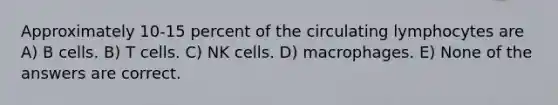 Approximately 10-15 percent of the circulating lymphocytes are A) B cells. B) T cells. C) NK cells. D) macrophages. E) None of the answers are correct.