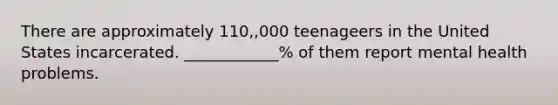 There are approximately 110,,000 teenageers in the United States incarcerated. ____________% of them report mental health problems.