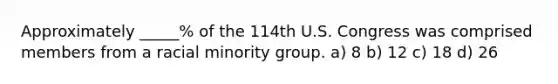 Approximately _____% of the 114th U.S. Congress was comprised members from a racial minority group. a) 8 b) 12 c) 18 d) 26