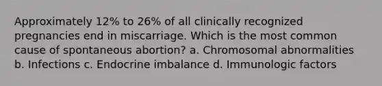 Approximately 12% to 26% of all clinically recognized pregnancies end in miscarriage. Which is the most common cause of spontaneous abortion? a. Chromosomal abnormalities b. Infections c. Endocrine imbalance d. Immunologic factors