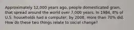 Approximately 12,000 years ago, people domesticated grain, that spread around the world over 7,000 years. In 1984, 8% of U.S. households had a computer; by 2008, more than 70% did. How do these two things relate to social change?