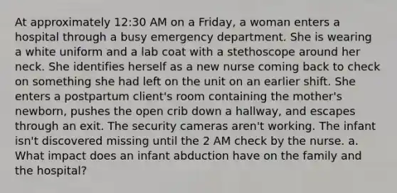 At approximately 12:30 AM on a Friday, a woman enters a hospital through a busy emergency department. She is wearing a white uniform and a lab coat with a stethoscope around her neck. She identifies herself as a new nurse coming back to check on something she had left on the unit on an earlier shift. She enters a postpartum client's room containing the mother's newborn, pushes the open crib down a hallway, and escapes through an exit. The security cameras aren't working. The infant isn't discovered missing until the 2 AM check by the nurse. a. What impact does an infant abduction have on the family and the hospital?