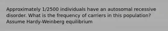 Approximately 1/2500 individuals have an autosomal recessive disorder. What is the frequency of carriers in this population? Assume Hardy-Weinberg equilibrium