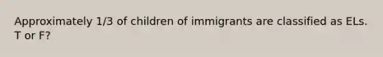 Approximately 1/3 of children of immigrants are classified as ELs. T or F?