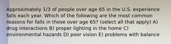 Approximately 1/3 of people over age 65 in the U.S. experience falls each year. Which of the following are the most common reasons for falls in those over age 65? (select all that apply) A) drug interactions B) proper lighting in the home C) environmental hazards D) poor vision E) problems with balance