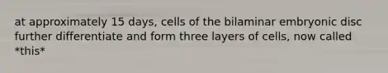 at approximately 15 days, cells of the bilaminar embryonic disc further differentiate and form three layers of cells, now called *this*