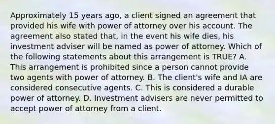 Approximately 15 years ago, a client signed an agreement that provided his wife with power of attorney over his account. The agreement also stated that, in the event his wife dies, his investment adviser will be named as power of attorney. Which of the following statements about this arrangement is TRUE? A. This arrangement is prohibited since a person cannot provide two agents with power of attorney. B. The client's wife and IA are considered consecutive agents. C. This is considered a durable power of attorney. D. Investment advisers are never permitted to accept power of attorney from a client.