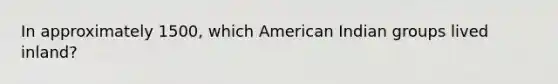 In approximately 1500, which American Indian groups lived inland?