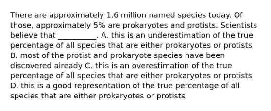 There are approximately 1.6 million named species today. Of those, approximately 5% are prokaryotes and protists. Scientists believe that __________. A. this is an underestimation of the true percentage of all species that are either prokaryotes or protists B. most of the protist and prokaryote species have been discovered already C. this is an overestimation of the true percentage of all species that are either prokaryotes or protists D. this is a good representation of the true percentage of all species that are either prokaryotes or protists