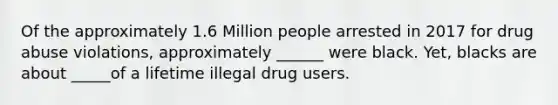 Of the approximately 1.6 Million people arrested in 2017 for drug abuse violations, approximately ______ were black. Yet, blacks are about _____of a lifetime illegal drug users.