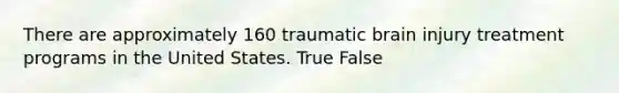 There are approximately 160 traumatic brain injury treatment programs in the United States. True False