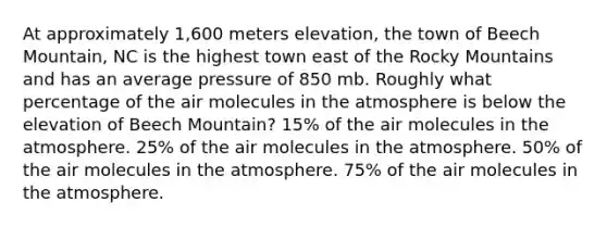 At approximately 1,600 meters elevation, the town of Beech Mountain, NC is the highest town east of the Rocky Mountains and has an average pressure of 850 mb. Roughly what percentage of the air molecules in the atmosphere is below the elevation of Beech Mountain? 15% of the air molecules in the atmosphere. 25% of the air molecules in the atmosphere. 50% of the air molecules in the atmosphere. 75% of the air molecules in the atmosphere.