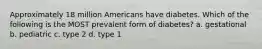 Approximately 18 million Americans have diabetes. Which of the following is the MOST prevalent form of diabetes? a. gestational b. pediatric c. type 2 d. type 1