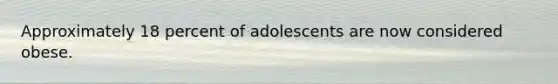 Approximately 18 percent of adolescents are now considered obese.