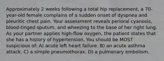 Approximately 2 weeks following a total hip replacement, a 70-year-old female complains of a sudden onset of dyspnea and pleuritic chest pain. Your assessment reveals perioral cyanosis, blood-tinged sputum, and wheezing to the base of her right lung. As your partner applies high-flow oxygen, the patient states that she has a history of hypertension. You should be MOST suspicious of: A) acute left heart failure. B) an acute asthma attack. C) a simple pneumothorax. D) a pulmonary embolism.