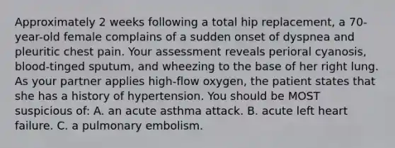 Approximately 2 weeks following a total hip replacement, a 70-year-old female complains of a sudden onset of dyspnea and pleuritic chest pain. Your assessment reveals perioral cyanosis, blood-tinged sputum, and wheezing to the base of her right lung. As your partner applies high-flow oxygen, the patient states that she has a history of hypertension. You should be MOST suspicious of: A. an acute asthma attack. B. acute left heart failure. C. a pulmonary embolism.