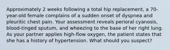 Approximately 2 weeks following a total hip replacement, a 70-year-old female complains of a sudden onset of dyspnea and pleuritic chest pain. Your assessment reveals perioral cyanosis, blood-tinged sputum, and wheezing to the base of her right lung. As your partner applies high-flow oxygen, the patient states that she has a history of hypertension. What should you suspect?