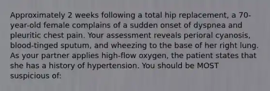 Approximately 2 weeks following a total hip replacement, a 70-year-old female complains of a sudden onset of dyspnea and pleuritic chest pain. Your assessment reveals perioral cyanosis, blood-tinged sputum, and wheezing to the base of her right lung. As your partner applies high-flow oxygen, the patient states that she has a history of hypertension. You should be MOST suspicious of: