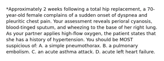 *Approximately 2 weeks following a total hip replacement, a 70-year-old female complains of a sudden onset of dyspnea and pleuritic chest pain. Your assessment reveals perioral cyanosis, blood-tinged sputum, and wheezing to the base of her right lung. As your partner applies high-flow oxygen, the patient states that she has a history of hypertension. You should be MOST suspicious of: A. a simple pneumothorax. B. a pulmonary embolism. C. an acute asthma attack. D. acute left heart failure.