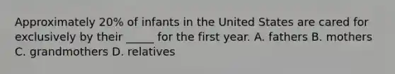 Approximately 20% of infants in the United States are cared for exclusively by their _____ for the first year. A. fathers B. mothers C. grandmothers D. relatives