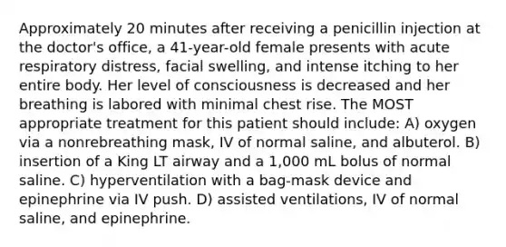 Approximately 20 minutes after receiving a penicillin injection at the doctor's office, a 41-year-old female presents with acute respiratory distress, facial swelling, and intense itching to her entire body. Her level of consciousness is decreased and her breathing is labored with minimal chest rise. The MOST appropriate treatment for this patient should include: A) oxygen via a nonrebreathing mask, IV of normal saline, and albuterol. B) insertion of a King LT airway and a 1,000 mL bolus of normal saline. C) hyperventilation with a bag-mask device and epinephrine via IV push. D) assisted ventilations, IV of normal saline, and epinephrine.