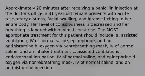 Approximately 20 minutes after receiving a penicillin injection at the doctor's office, a 41-year-old female presents with acute respiratory distress, facial swelling, and intense itching to her entire body. Her level of consciousness is decreased and her breathing is labored with minimal chest rise. The MOST appropriate treatment for this patient should include: a. assisted ventilation, IV of normal saline, epinephrine, and an antihistamine b. oxygen via nonrebreathing mask, IV of normal saline, and an inhaler treatment c. assisted ventilations, endotracheal intubation, IV of normal saline, and epinephrine d. oxygen via nonrebreathing mask, IV of normal saline, and an antihistamine injection