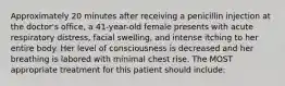 Approximately 20 minutes after receiving a penicillin injection at the doctor's office, a 41-year-old female presents with acute respiratory distress, facial swelling, and intense itching to her entire body. Her level of consciousness is decreased and her breathing is labored with minimal chest rise. The MOST appropriate treatment for this patient should include: