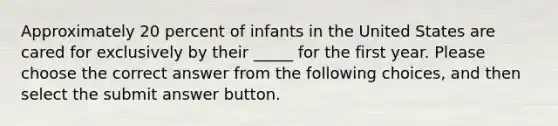 Approximately 20 percent of infants in the United States are cared for exclusively by their _____ for the first year. Please choose the correct answer from the following choices, and then select the submit answer button.