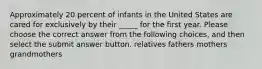 Approximately 20 percent of infants in the United States are cared for exclusively by their _____ for the first year. Please choose the correct answer from the following choices, and then select the submit answer button. relatives fathers mothers grandmothers