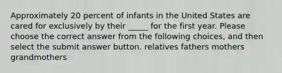 Approximately 20 percent of infants in the United States are cared for exclusively by their _____ for the first year. Please choose the correct answer from the following choices, and then select the submit answer button. relatives fathers mothers grandmothers