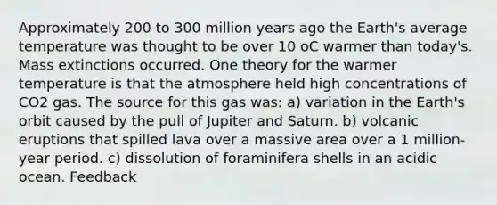 Approximately 200 to 300 million years ago the Earth's average temperature was thought to be over 10 oC warmer than today's. Mass extinctions occurred. One theory for the warmer temperature is that the atmosphere held high concentrations of CO2 gas. The source for this gas was: a) variation in the Earth's orbit caused by the pull of Jupiter and Saturn. b) volcanic eruptions that spilled lava over a massive area over a 1 million-year period. c) dissolution of foraminifera shells in an acidic ocean. Feedback