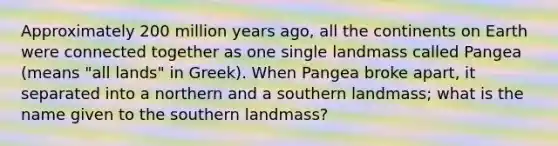 Approximately 200 million years ago, all the continents on Earth were connected together as one single landmass called Pangea (means "all lands" in Greek). When Pangea broke apart, it separated into a northern and a southern landmass; what is the name given to the southern landmass?