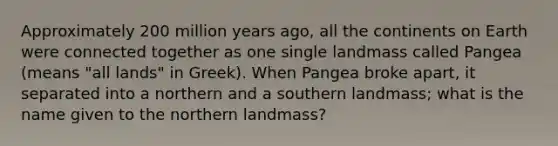 Approximately 200 million years ago, all the continents on Earth were connected together as one single landmass called Pangea (means "all lands" in Greek). When Pangea broke apart, it separated into a northern and a southern landmass; what is the name given to the northern landmass?