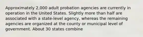 Approximately 2,000 adult probation agencies are currently in operation in the United States. Slightly more than half are associated with a state-level agency, whereas the remaining agencies are organized at the county or municipal level of government. About 30 states combine