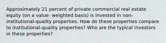 Approximately 21 percent of private commercial real estate equity (on a value- weighted basis) is invested in non-institutional-quality properties. How do these properties compare to institutional-quality properties? Who are the typical investors in these properties?