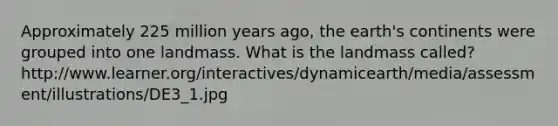 Approximately 225 million years ago, the earth's continents were grouped into one landmass. What is the landmass called? http://www.learner.org/interactives/dynamicearth/media/assessment/illustrations/DE3_1.jpg