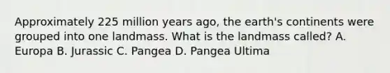 Approximately 225 million years ago, the earth's continents were grouped into one landmass. What is the landmass called? A. Europa B. Jurassic C. Pangea D. Pangea Ultima