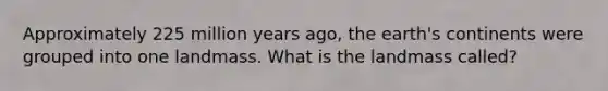 Approximately 225 million years ago, the earth's continents were grouped into one landmass. What is the landmass called?