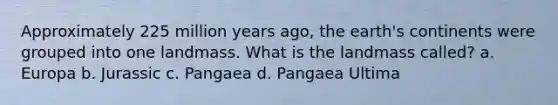 Approximately 225 million years ago, the earth's continents were grouped into one landmass. What is the landmass called? a. Europa b. Jurassic c. Pangaea d. Pangaea Ultima