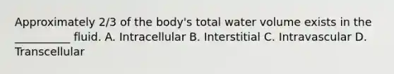 Approximately 2/3 of the body's total water volume exists in the __________ fluid. A. Intracellular B. Interstitial C. Intravascular D. Transcellular