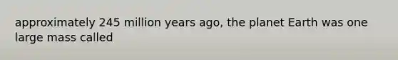 approximately 245 million years ago, the planet Earth was one large mass called
