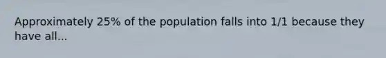 Approximately 25% of the population falls into 1/1 because they have all...